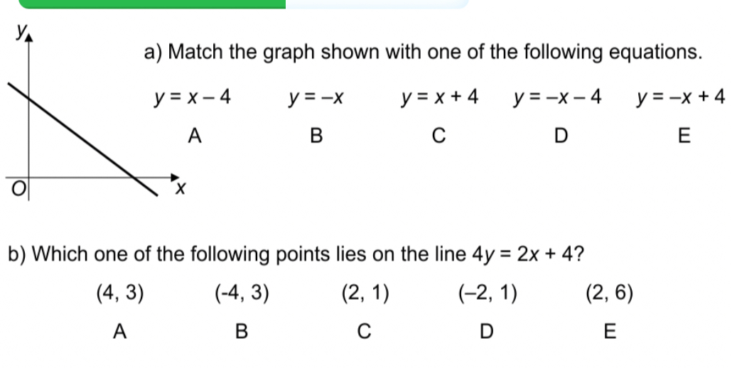 the graph shown with one of the following equations.
y=-x y=x+4 y=-x-4 y=-x+4
B
C
D
E
b) Which one of the following points lies on the line 4y=2x+4 ?
(4,3) (-4,3) (2,1) (-2,1) (2,6)
A
B
C
D
E