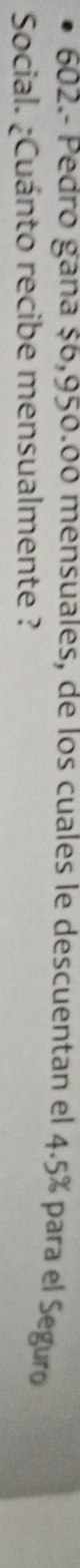 602.- Pedro gana $6,950.00 mensuales, de los cuales le descuentan el 4.5% para el Seguro 
Social. ¿Cuánto recibe mensualmente ?