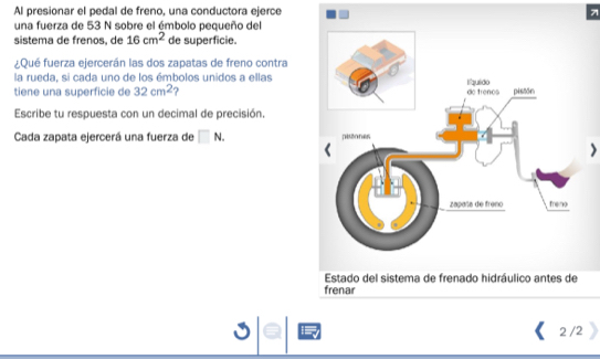 Al presionar el pedal de freno, una conductora ejerce 7 
una fuerza de 53 N sobre el émbolo pequeño del 
sistema de frenos, de 16cm^2 de superficie. 
¿Qué fuerza ejercerán las dos zapatas de freno contra 
la rueda, si cada uno de los émbolos unidos a ellas 
tiene una superficie de 32cm^2
Escribe tu respuesta con un decimal de precisión. 
Cada zapata ejercerá una fuerza de □ N. 
) 
Estado del sistema de frenado hidráulico antes de 
frenar 
2 /2