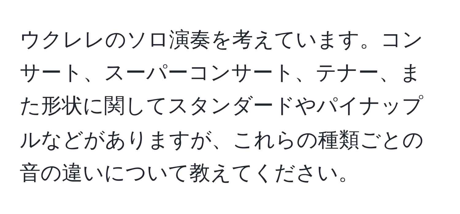 ウクレレのソロ演奏を考えています。コンサート、スーパーコンサート、テナー、また形状に関してスタンダードやパイナップルなどがありますが、これらの種類ごとの音の違いについて教えてください。