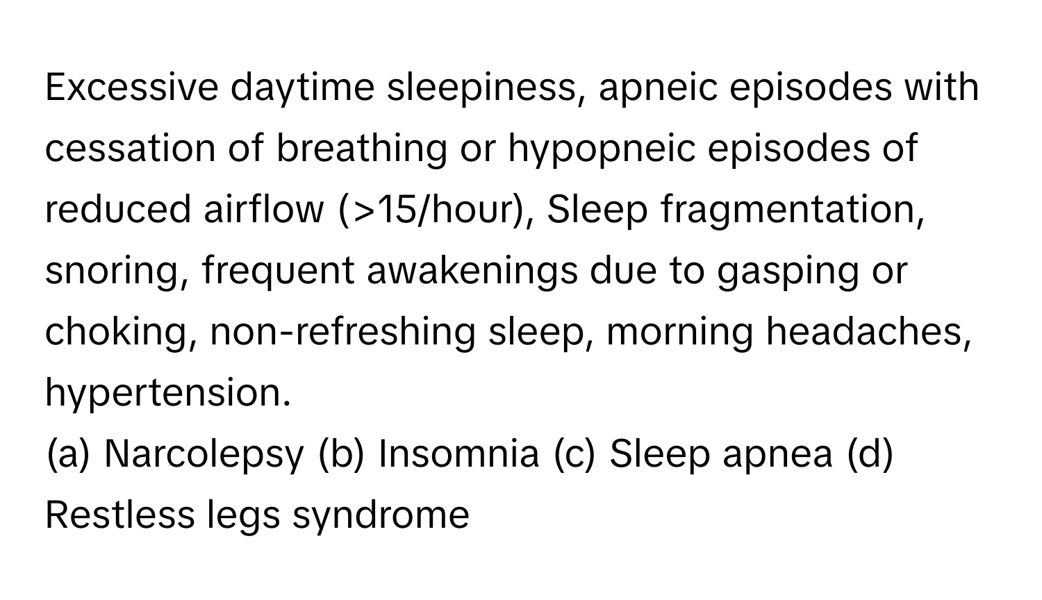 Excessive daytime sleepiness, apneic episodes with cessation of breathing or hypopneic episodes of reduced airflow (>15/hour), Sleep fragmentation, snoring, frequent awakenings due to gasping or choking, non-refreshing sleep, morning headaches, hypertension. 

(a) Narcolepsy (b) Insomnia (c) Sleep apnea (d) Restless legs syndrome