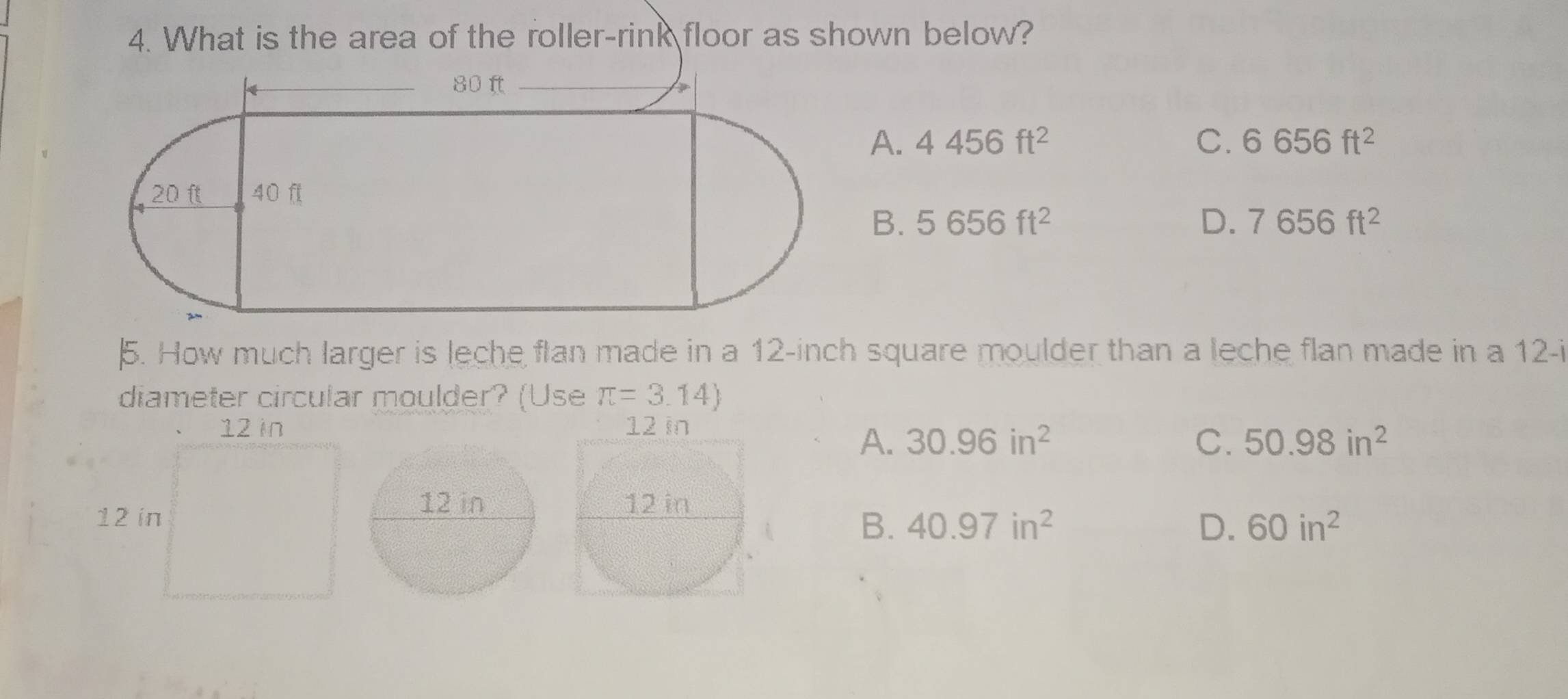 What is the area of the roller-rink floor as shown below?
A. 4456ft^2 C. 6656ft^2
B. 5656ft^2 D. 7656ft^2
5. How much larger is leche flan made in a 12-inch square moulder than a leche flan made in a 12 -i
diameter circular moulder? (Use π =3.14)

A. 30.96in^2 C. 50.98in^2
B. 40.97in^2 D. 60in^2