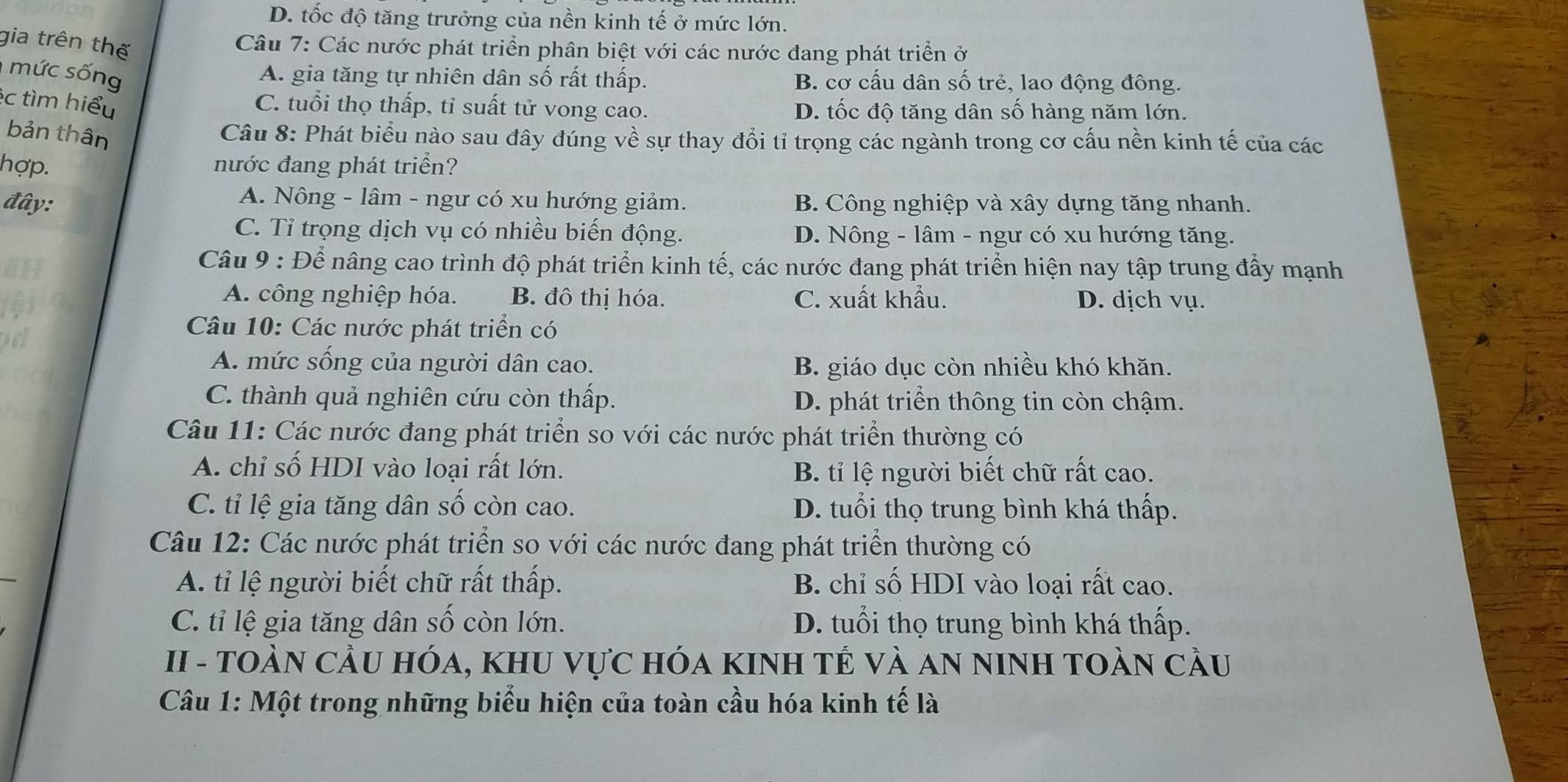 D. tốc độ tăng trưởng của nền kinh tế ở mức lớn.
gia trên thế
Câu 7: Các nước phát triển phân biệt với các nước đang phát triển ở
mức sống
A. gia tăng tự nhiên dân số rất thấp. B. cơ cấu dân số trẻ, lao động đông.
éc tìm hiểu
C. tuổi thọ thấp, tỉ suất tử vong cao. D. tốc độ tăng dân số hàng năm lớn.
bản thân
Câu 8: Phát biểu nào sau đây đúng về sự thay đổi tỉ trọng các ngành trong cơ cấu nền kinh tế của các
hợp. nước đang phát triển?
A. Nông - lâm - ngư có xu hướng giảm.
đây: B. Công nghiệp và xây dựng tăng nhanh.
C. Tỉ trọng dịch vụ có nhiều biến động. D. Nông - lâm - ngư có xu hướng tăng.
Câu 9 : Để nâng cao trình độ phát triển kinh tế, các nước đang phát triển hiện nay tập trung đẩy mạnh
A. công nghiệp hóa. B. đô thị hóa. C. xuất khẩu. D. dịch vụ.
Câu 10: Các nước phát triển có
A. mức sống của người dân cao. B. giáo dục còn nhiều khó khăn.
C. thành quả nghiên cứu còn thấp. D. phát triển thông tin còn chậm.
Câu 11: Các nước đang phát triển so với các nước phát triển thường có
A. chỉ số HDI vào loại rất lớn. B. tỉ lệ người biết chữ rất cao.
C. tỉ lệ gia tăng dân số còn cao. D. tuổi thọ trung bình khá thấp.
Câu 12: Các nước phát triển so với các nước đang phát triển thường có
A. tỉ lệ người biết chữ rất thấp. B. chỉ số HDI vào loại rất cao.
C. tỉ lệ gia tăng dân số còn lớn. D. tuổi thọ trung bình khá thấp.
II - TOÀN CầU HÓa, KhU Vực hóa KINH TÊ Và AN NINH TOàN cầu
Câu 1: Một trong những biểu hiện của toàn cầu hóa kinh tế là