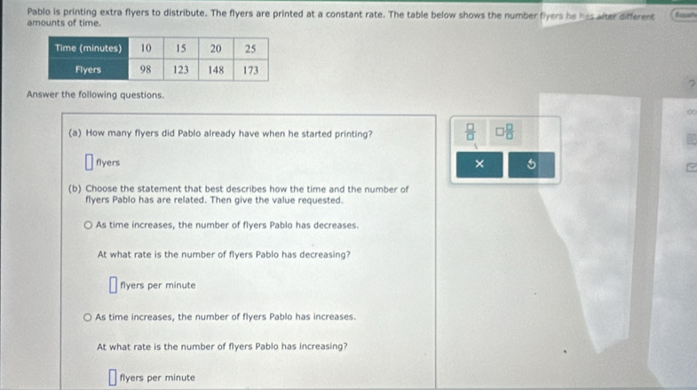 Pablo is printing extra flyers to distribute. The flyers are printed at a constant rate. The table below shows the number flyers he has after different Eepot
amounts of time.
?
Answer the following questions.
α
(a) How many flyers did Pablo already have when he started printing?  □ /□   □  □ /□  
□ flyers × 5
(b) Choose the statement that best describes how the time and the number of
flyers Pablo has are related. Then give the value requested.
As time increases, the number of flyers Pablo has decreases.
At what rate is the number of flyers Pablo has decreasing?
flyers per minute
As time increases, the number of flyers Pablo has increases.
At what rate is the number of flyers Pablo has increasing?
flyers per minute