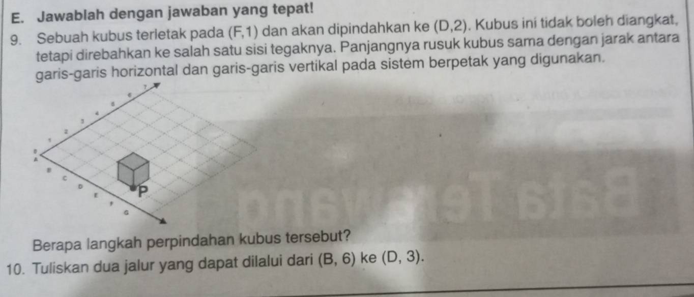 Jawablah dengan jawaban yang tepat! 
9. Sebuah kubus terletak pada (F,1) dan akan dipindahkan ke (D,2). Kubus ini tidak boleh diangkat, 
tetapi direbahkan ke salah satu sisi tegaknya. Panjangnya rusuk kubus sama dengan jarak antara 
garis-garis horizontal dan garis-garis vertikal pada sistem berpetak yang digunakan.
B
c
D
E P
G
Berapa langkah perpindahan kubus tersebut? 
10. Tuliskan dua jalur yang dapat dilalui dari (B,6) ke (D,3).