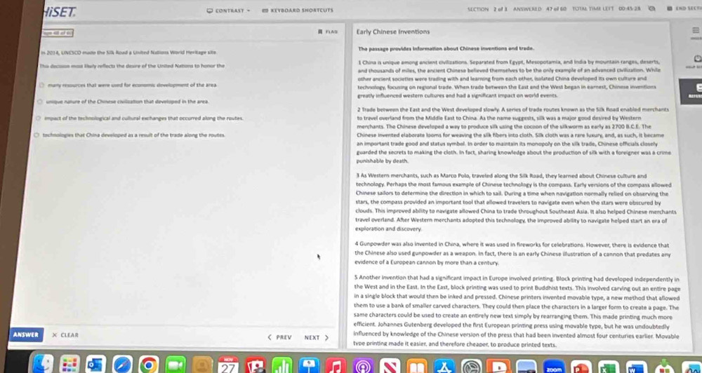 HISET O contrast - # KEYBOARD SNORTCUTS SCTION 2 ef3 ANSWERID 47 el 60 TUTM TIME LEFT 00 45 2 8 END SCT
 FtAD Early Chinese Inventions
=
The passage provides information about Chinese inventions and trade
1 China is unique among ancient civilizations. Separated from Egypt, Mesopotamia, and India by mountain ranges, deserts.
This decision most lwly reflects the desre of the United Natons to honor the and thousands of miles, the ancient Chinese believed themselves to be the only example of an advanced civilization. While
other ancient societies were trading with and learning from each other, isolated China developed its own culture and
( many ressurces that were used for economic dovelopment of the area technology, focusing on regional trade. When trade between the East and the West began in earnest, Chinese inventions
unique nature of the Chinese civilization that developed in the area. greatly influenced western cultures and had a significant impact on world events.
2 Trade between the East and the West developed slowly. A series of trade routes known as the Silk Road enablad merchants
to travel overland from the Middle East to China. As the name suggests, sillk was a major good desired by Western
merchants. The Chinese developed a way to produce silk using the cocion of the silkworm as early as 2700 B.C.E. The
tachnologies that China developed as a result of the trade along the routes. Chinese invented elaborate looms for weaving the slik fibers into cloth. Silk cloth was a rare luxury, and, as such, it became
an important trade good and status symbol. In order to maintain its monopoly on the silk trade, Chinese officials closely
guarded the secrets to making the cloth. In fact, sharing knowfedge about the production of silk with a foreigner was a crime
punishable by death.
3 As Western merchants, such as Marco Polo, traveled along the Silk Road, they learned about Chinese culture and
technology. Perhaps the most famous example of Chinese technology is the compass. Early versions of the compass allowed
Chinese sailors to determine the direction in which to sail. During a time when navigation normally relied on observing the
stars, the compass provided an important tool that allowed travelers to navigate even when the stars were obscured by
clouds. This improved ability to navigate allowed China to trade throughout Southeast Asia. It also helped Chinese merchants
travel overland. After Western merchants adopted this technology, the improved ability to navigate helped start an era of
exploration and discovery.
4 Gunpowder was also invented in China, where it was used in fireworks for celebrations. However, there is evidence that
the Chinese also used gunpowder as a weapon. In fact, there is an early Chinese illustration of a cannon that predates any
evidence of a European cannon by more than a century
5 Another invention that had a significant impact in Europe involved printing. Bock printing had developed independently in
the West and in the East. In the East, block printing was used to print Buddhist texts. This involved carving out an entire page
in a single block that would then be inked and pressed. Chinese printers invented movable type, a new method that allowed
them to use a bank of smaller carved characters. They could then place the characters in a larger form to create a page. The
same characters could be used to create an entirely new text simply by rearranging them. This made printing much more
efficient. Johannes Gutenberg developed the first European printing press using movable type, but he was undoubtedly
influenced by knowledge of the Chinese version of the press that had been invented almost four centuries earlier. Movable
ANSWER X CLEAR C PREV NEXT > tvpe printing made it easier, and therefore cheaper, to produce printed texts.