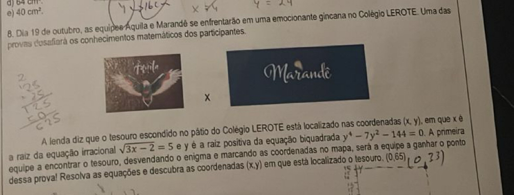 d) 64cm
e) 40cm^2. 
8. Dia 19 de outubro, as equipes Aquila e Marandê se enfrentarão em uma emocionante gincana no Colégio LEROTE. Uma das
provas dosafiará os conhecimentos matemáticos dos participantes.
Marandê
x
A lenda diz que o tesouro escondido no pátio do Colégio LEROTE está localizado nas coordenadas (x,y) ), em que x é
a raiz da equação irracional sqrt(3x-2)=5 e y é a raiz positiva da equação biquadrada y^4-7y^2-144=0 A primeira
equipe a encontrar o tesouro, desvendando o enigma e marcando as coordenadas no mapa, será a e a ganhar o ponto
dessa prova! Resolva as equações e descubra as coordenadas (x,y) em que está localizado o tesouro. (0,65)