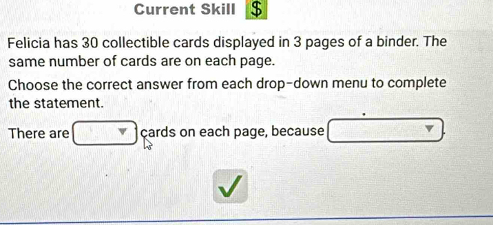 Current Skill $ 
Felicia has 30 collectible cards displayed in 3 pages of a binder. The 
same number of cards are on each page. 
Choose the correct answer from each drop-down menu to complete 
the statement. 
There are cards on each page, because