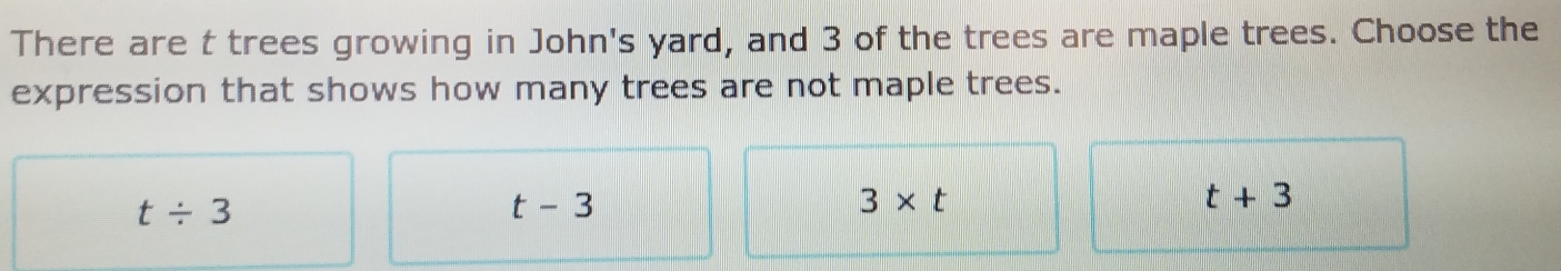 There are t trees growing in John's yard, and 3 of the trees are maple trees. Choose the
expression that shows how many trees are not maple trees.
t/ 3
t-3
3* t
t+3