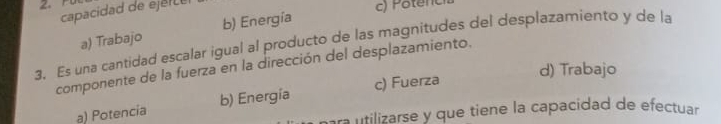 capacidad de ejer c e
c) Potenc
a) Trabajo b) Energía
3. Es una cantidad escalar igual al producto de las magnitudes del desplazamiento y de la
componente de la fuerza en la dirección del desplazamiento.
d) Trabajo
a) Potencia b) Energía c) Fuerza
para utilizarse y que tiene la capacidad de efectuar.