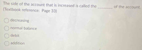 The side of the account that is increased is called the_ of the account.
(Textbook reference: Page 33)
decreasing
normal balance
debit
addition