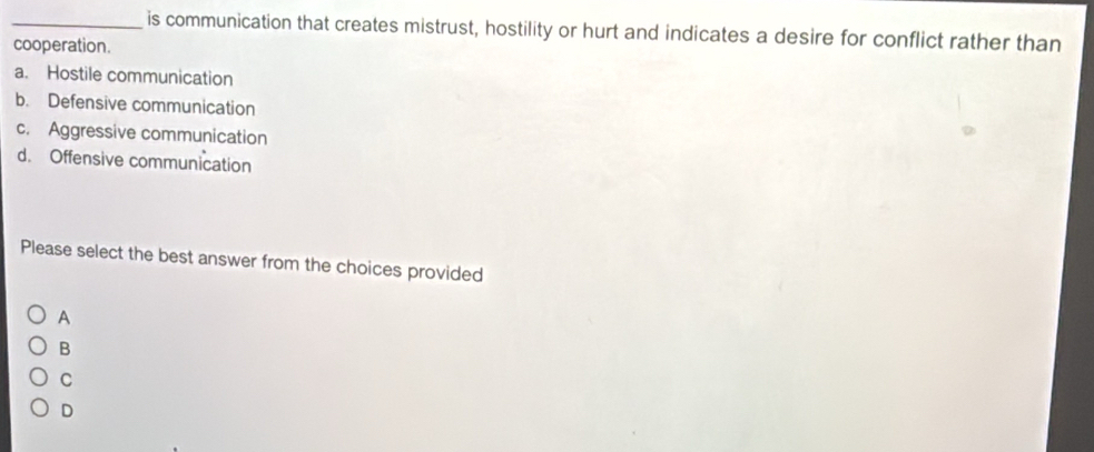 is communication that creates mistrust, hostility or hurt and indicates a desire for conflict rather than
cooperation.
a. Hostile communication
b. Defensive communication
c. Aggressive communication
d. Offensive communication
Please select the best answer from the choices provided
A
B
C
D