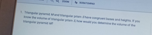 Z00 M SCRATCHPAD 
1. Triangular pyramid M and triangular prism Shave congruent bases and heights. If you 
know the volume of triangular prism S, how would you determine the volume of the 
triangular pyramid M?