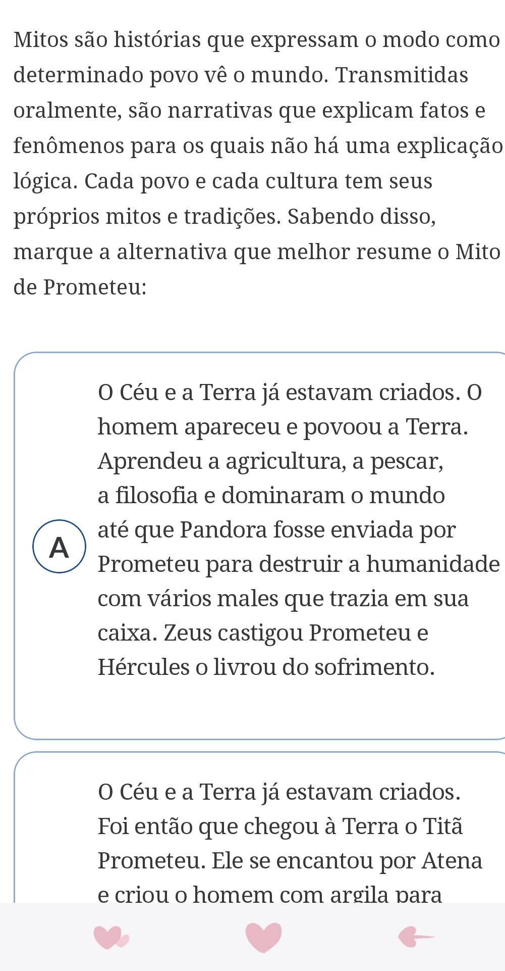 Mitos são histórias que expressam o modo como
determinado povo vê o mundo. Transmitidas
oralmente, são narrativas que explicam fatos e
fenômenos para os quais não há uma explicação
lógica. Cada povo e cada cultura tem seus
próprios mitos e tradições. Sabendo disso,
marque a alternativa que melhor resume o Mito
de Prometeu:
O Céu e a Terra já estavam criados. O
homem apareceu e povoou a Terra.
Aprendeu a agricultura, a pescar,
a filosofia e dominaram o mundo
até que Pandora fosse enviada por
A
Prometeu para destruir a humanidade
com vários males que trazia em sua
caixa. Zeus castigou Prometeu e
Hércules o livrou do sofrimento.
O Céu e a Terra já estavam criados.
Foi então que chegou à Terra o Titã
Prometeu. Ele se encantou por Atena
e criou o homem com argila para