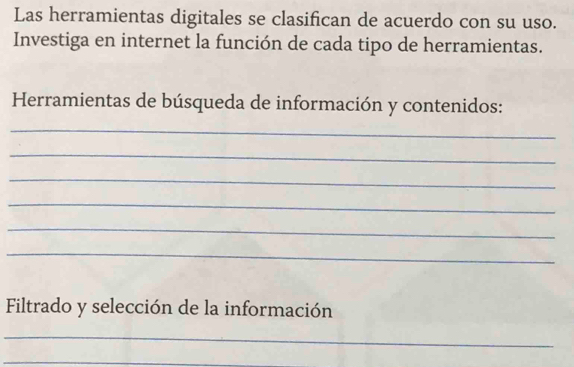 Las herramientas digitales se clasifican de acuerdo con su uso. 
Investiga en internet la función de cada tipo de herramientas. 
Herramientas de búsqueda de información y contenidos: 
_ 
_ 
_ 
_ 
_ 
_ 
Filtrado y selección de la información 
_ 
_