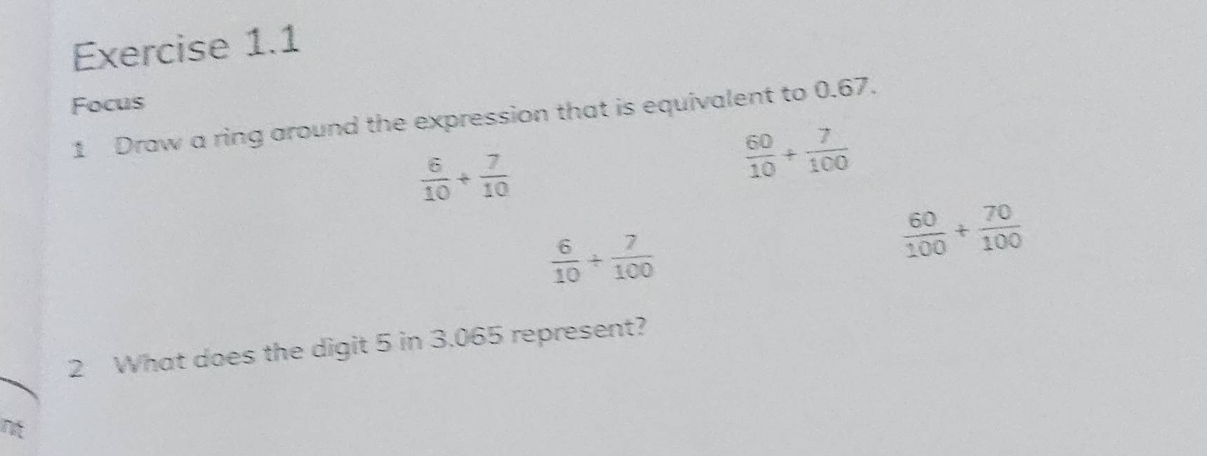 Focus
1 Draw a ring around the expression that is equivalent to 0.67.
 6/10 + 7/10 
 60/10 + 7/100 
 6/10 /  7/100 
 60/100 + 70/100 
2 What does the digit 5 in 3.065 represent?
nt