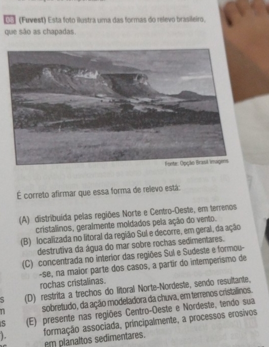 03 (Fuvest) Esta foto ilustra uma das formas do relevo brasileiro,
que são as chapadas.
É correto afirmar que essa forma de relevo está:
(A) distribuída pelas regiões Norte e Centro-Oeste, em terrenos
cristalinos, geralmente moldados pela ação do vento.
(B) localizada no litoral da região Sul e decorre, em geral, da ação
destrutiva da água do mar sobre rochas sedimentares.
(C) concentrada no interior das regiões Sul e Sudeste e formou-
-se, na maior parte dos casos, a partir do intemperismo de
rochas cristalinas.
S (D) restrita a trechos do litoral Norte-Nordeste, sendo resultante,
n sobretudo, da ação modeladora da chuva, em terrenos cristalinos.
s (E) presente nas regiões Centro-Oeste e Nordeste, tendo sua
). formação associada, principalmente, a processos erosivos
em planaltos sedimentares.