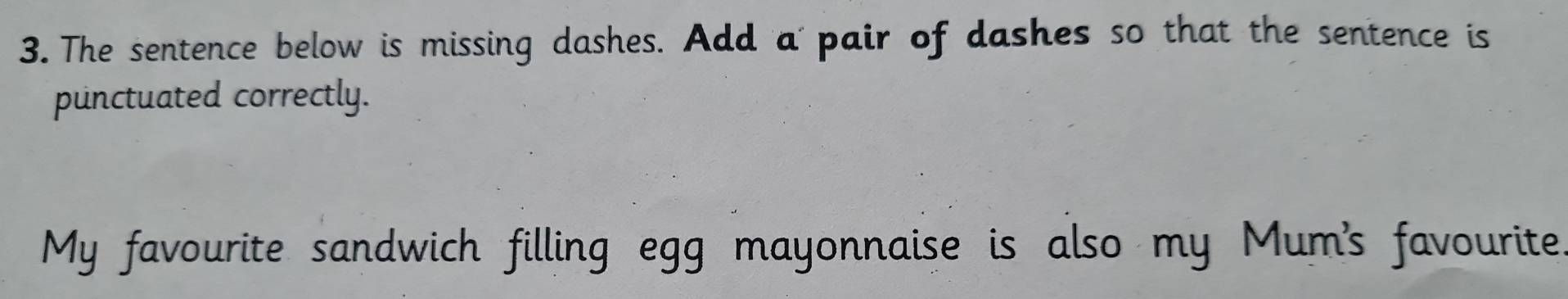 The sentence below is missing dashes. Add a pair of dashes so that the sentence is 
punctuated correctly. 
My favourite sandwich filling egg mayonnaise is also my Mum's favourite