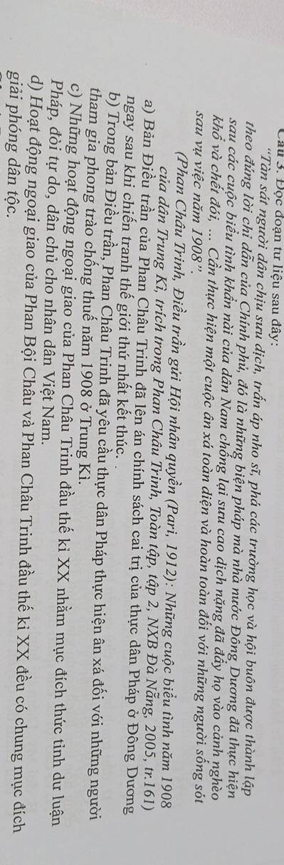 Đọc đoạn tư liệu sau đây: 
“Tàn sát người dân chịu sưu dịch, trấn áp nho sĩ, phá các trường học và hội buôn được thành lập 
theo đúng lời chỉ dẫn của Chính phủ, đó là những biện pháp mà nhà nước Đông Dương đã thực hiện 
sau các cuộc biểu tình khẩn nài của dân Nam chống lại sưu cao dịch nặng đã đầy họ vào cảnh nghèo 
khổ và chết đói, ... Cần thực hiện một cuộc ân xá toàn diện và hoàn toàn đối với những người sống sót 
sau vụ việc năm 1908'. 
(Phan Châu Trinh, Điều trần gửi Hội nhân quyền (Pari, 1912): Những cuộc biểu tình năm 1908 
của dân Trung Kì, trích trong Phan Châu Trinh, Toàn tập, tập 2, NXB Đà Nẵng, 2005, tr. 161) 
a) Bản Điều trần của Phan Châu Trinh đã lên án chính sách cai trị của thực dân Pháp ở Đông Dương 
ngay sau khi chiến tranh thế giới thứ nhất kết thúc. 
b) Trong bản Điều trần, Phan Châu Trinh đã yêu cầu thực dân Pháp thực hiện ân xá đối với những người 
tham gia phong trào chống thuế năm 1908 ở Trung Kì. 
c) Những hoạt động ngoại giao của Phan Châu Trinh đầu thế ki XX nhằm mục đích thức tinh dư luận 
Pháp, đòi tự do, dân chủ cho nhân dân Việt Nam. 
d) Hoạt động ngoại giao của Phan Bội Châu và Phan Châu Trinh đầu thế ki XX đều có chung mục đích 
giải phóng dân tộc.