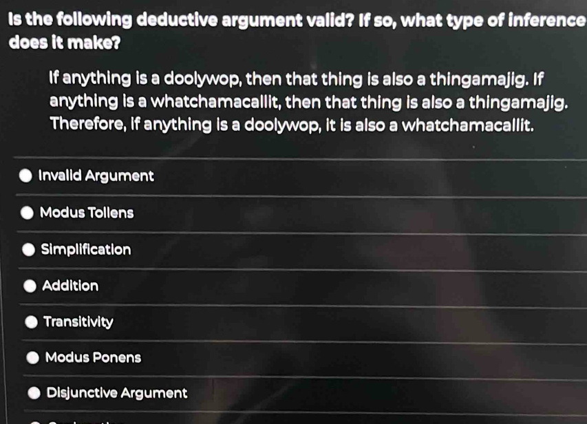 Is the following deductive argument valid? If so, what type of inference
does it make?
If anything is a doolywop, then that thing is also a thingamajig. If
anything is a whatchamacallit, then that thing is also a thingamajig.
Therefore, if anything is a doolywop, it is also a whatchamacallit.
Invalid Argument
Modus Tollens
Simplification
Addition
Transitivity
Modus Ponens
Disjunctive Argument