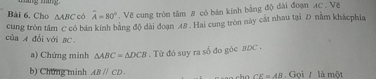 tháng náng. 
Bài 6. Cho △ ABCc widehat A=80°. Vẽ cung tròn tâm B có bán kính bằng độ dài đoạn AC. Vẽ 
cung tròn tâm C có bán kính bằng độ dài đoạn 48. Hai cung tròn này cắt nhau tại D nằm khácphía 
của A đối với BC. 
a) Chứng minh △ ABC=△ DCB. Từ đó suy ra số đo góc BDC. 
b) Chứng minh ABparallel CD. . Gọi là một
CE=AB