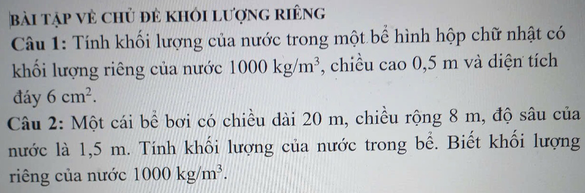 bài tập vẻ chủ đẻ khỏi lượng riêng 
Câu 1: Tính khối lượng của nước trong một bể hình hộp chữ nhật có 
khối lượng riêng của nước 1000kg/m^3 , chiều cao 0,5 m và diện tích 
đáy 6cm^2. 
Câu 2: Một cái bể bơi có chiều dài 20 m, chiều rộng 8 m, độ sâu của 
nước là 1,5 m. Tính khối lượng của nước trong bể. Biết khối lượng 
riêng của nước 1000kg/m^3.