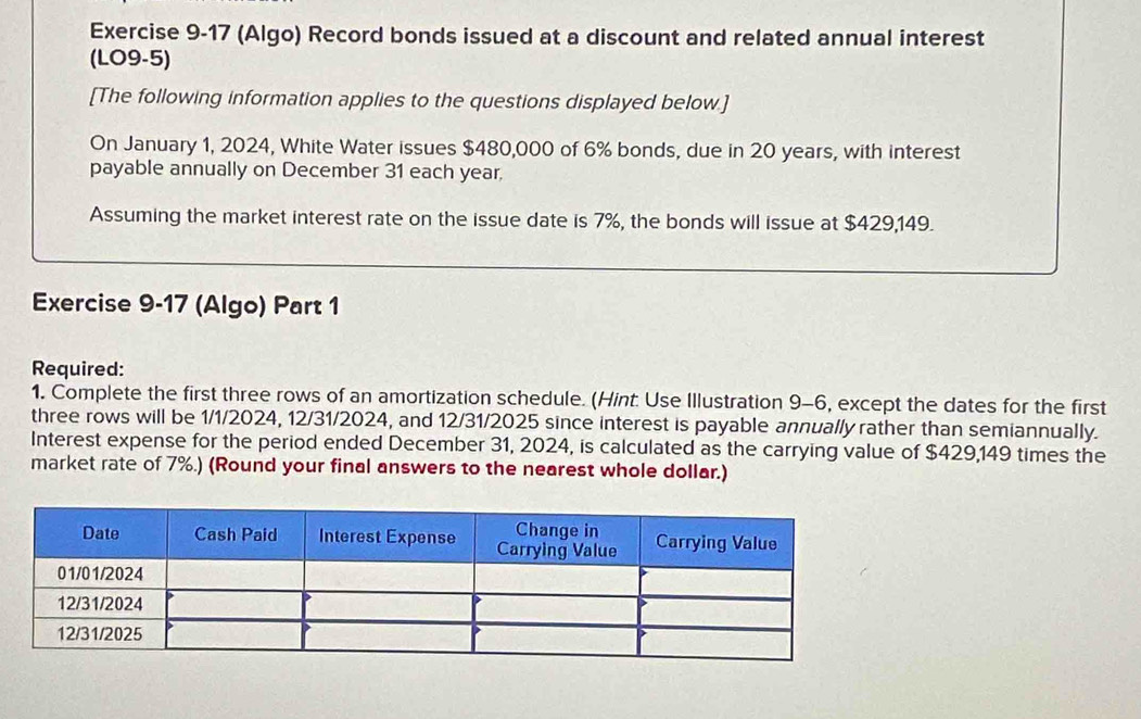 (Algo) Record bonds issued at a discount and related annual interest 
(LO9-5) 
[The following information applies to the questions displayed below.] 
On January 1, 2024, White Water issues $480,000 of 6% bonds, due in 20 years, with interest 
payable annually on December 31 each year, 
Assuming the market interest rate on the issue date is 7%, the bonds will issue at $429,149. 
Exercise 9-17 (Algo) Part 1 
Required: 
1. Complete the first three rows of an amortization schedule. (Hint. Use Illustration 9-6, except the dates for the first 
three rows will be 1/1/2024, 12/31/2024, and 12/31/2025 since interest is payable annually rather than semiannually. 
Interest expense for the period ended December 31, 2024, is calculated as the carrying value of $429,149 times the 
market rate of 7%.) (Round your final answers to the nearest whole dollar.)