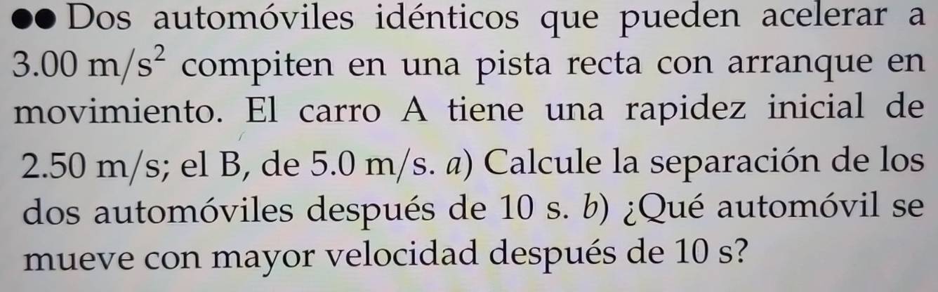 ●● Dos automóviles idénticos que pueden acelerar a
3.00m/s^2 compiten en una pista recta con arranque en 
movimiento. El carro A tiene una rapidez inicial de
2.50 m/s; el B, de 5.0 m/s. @) Calcule la separación de los 
dos automóviles después de 10 s. b) ¿Qué automóvil se 
mueve con mayor velocidad después de 10 s?