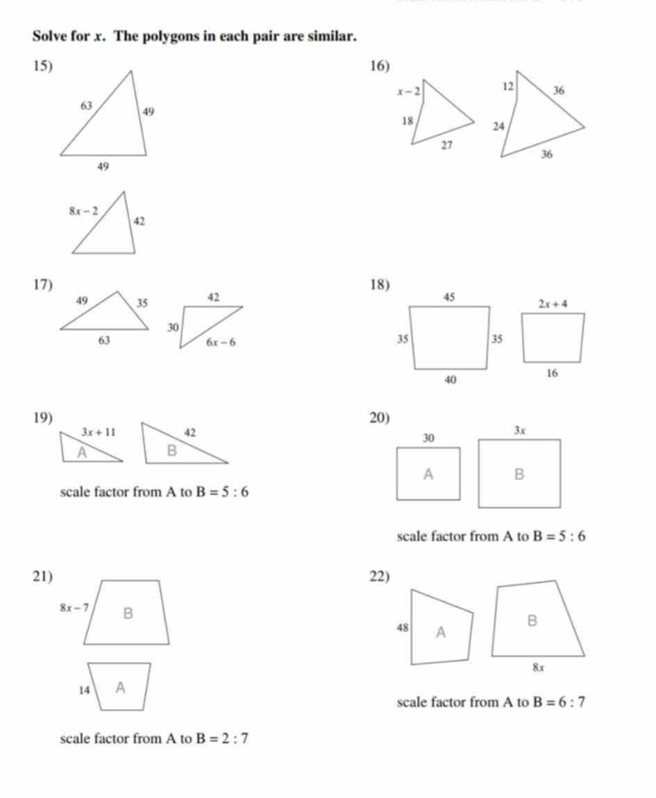 Solve for x. The polygons in each pair are similar.
15) 16)
17) 18)
 
19)20)
 
scale factor from A to B=5:6
scale factor from A to B=5:6
21) 22)
scale factor from A to B=6:7
scale factor from A to B=2:7