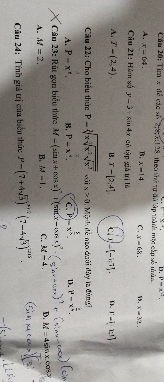 P=X^(12). 
D. P=x^(12). 
Câu 20: Tìm x để các số 2, 8; x; 128 theo thứ tự đó lập thành một cấp số nhân.
A. x=64.
B. x=14. C. x=68. D. x=32. 
Câu 21: Hàm số y=3+sin 4x có tập giá trị là
A. T=(2;4). B. T=[2;4]. c. T=[-1;7]. D. T=[-1;1]. 
Câu 22: Cho biểu thức P=sqrt[3](xsqrt [4]x^2sqrt x^3) với x>0. Mệnh đề nào dưới đây là đúng?
A. P=x^(frac 5)6.
B. P=x^(frac 2)3. P=x^(frac 5)8. 
C.
D. P=x^(frac 3)4. 
cìn
Câu 23: Rút gọn biểu thức M=(sin x+cos x)^2+(sin x-cos x)^2.
A. M=2.
B. M=1. C. M=4. D. M=4sin x.cos x
Câu 24: Tính giá trị của biểu thức P=(7+4sqrt(3))^2017(7-4sqrt(3))^2016.