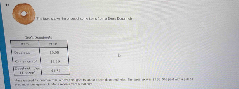 The table shows the prices of some items from a Dee's Doughnuts. 
Maria ordered 4 cinnamon rolls, a dozen doughnuts, and a dozen doughnut holes. The sales tax was $1.88. She paid with a $50 bill. 
How much change should Maria receive from a $50 bill?