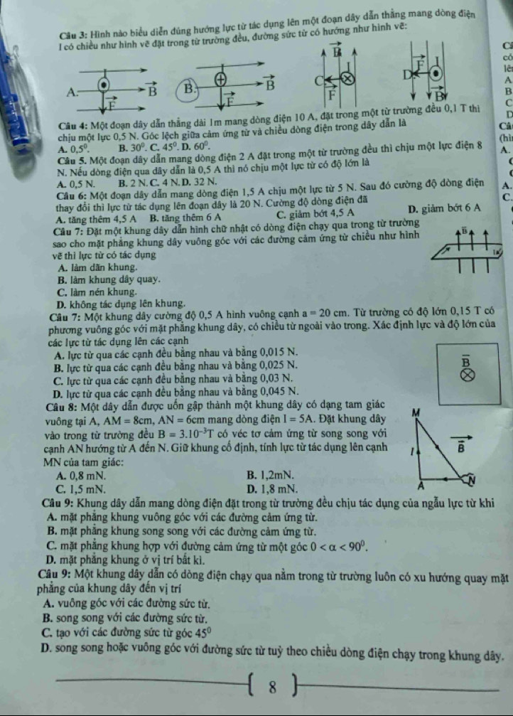 Hình nào biểu diễn đúng hướng lực từ tác dụng lên một đoạn dây dẫn thẳng mang dòng điện
l có chiều như hình vẽ đặt trong từ trường đều, đường sức từ có hướng như hình vẽ:
Cí
có
E
lêt
. A
B
D
Câu 4: Một đoạn dây dẫn thẳng dài 1m mang dòng điện 10 A, đặt trongt từ trường đều 0,1 T thị C
chịu một lực 0,5 N. Góc lệch giữa cảm ứng tử và chiều dòng điện trong dây dẫn là
Câ
A. 0.5^0. B. 30°. C. 45°. D, 60°.
A.
Câu 5. Một đoạn dây dẫn mang dòng điện 2 A đặt trong một từ trường đều thì chịu một lực điện 8 (hì
N. Nếu dòng điện qua dây dẫn là 0,5 A thì nó chịu một lực từ có độ lớn là
(
A. 0,5 N. B. 2 N. C. 4 N. D. 32 N.
Câu 6: Một đoạn dây dẫn mang dòng điện 1,5 A chịu một lực từ 5 N. Sau đó cường độ dòng điện A.
thay đổi thì lực từ tác dụng lên đoạn dây là 20 N. Cường độ dòng điện đã C.
A. tăng thêm 4,5 A   B. tăng thêm 6 A C. giảm bớt 4,5 A D. giảm bớt 6 A
Câu 7: Đặt một khung dây dẫn hình chữ nhật có dòng điện chạy qua trong từ trường
sao cho mặt phẳng khung dây vuông góc với các đường cảm ứng từ chiều như hình
vẽ thì lực từ có tác dụng
A. làm dãn khung.
B. làm khung dây quay.
C. làm nén khung.
D. không tác dụng lên khung.
Câu * 7: Một khung dây cường độ 0,5 A hình vuông cạnh a=20cm.  Từ trường có độ lớn 0,15 T có
phương vuông góc với mặt phẳng khung dây, có chiều từ ngoài vào trong. Xác định lực và độ lớn của
các lực từ tác dụng lên các cạnh
A. lực từ qua các cạnh đều bằng nhau và bằng 0,015 N.
B. lực từ qua các cạnh đều bằng nhau và bằng 0,025 N. B
C. lực từ qua các cạnh đều bằng nhau và bằng 0,03 N.
D. lực từ qua các cạnh đều bằng nhau và bằng 0,045 N.
Câu 8: Một dây dẫn được uốn gập thành một khung đây có dạng tam giác
vuông tại A, AM=8cm,AN=6cm mang dòng điện I=5A. Đặt khung dây 
vào trong từ trường đều B=3.10^(-3)T có véc tơ cảm ứng từ song song với
cạnh AN hướng từ A đến N. Giữ khung cổ định, tính lực từ tác dụng lên cạnh 
MN của tam giác:
A. 0,8 mN. B. 1,2mN.
C. 1,5 mN. D. 1,8 mN.
Câu 9: Khung dây dẫn mang dòng điện đặt trong từ trường đều chịu tác dụng của ngẫu lực từ khi
A. mặt phẳng khung vuông góc với các đường cảm ứng từ.
B. mặt phẳng khung song song với các đường cảm ứng từ.
C. mặt phẳng khung hợp với đường cảm ứng từ một góc 0 <90^0.
D. mặt phẳng khung ở vị trí bất kì.
Câu 9: Một khung dây dẫn có dòng điện chạy qua nằm trong từ trường luôn có xu hướng quay mặt
phẳng của khung dây đến vị trí
A. vuông góc với các đường sức từ.
B. song song với các đường sức từ.
C. tạo với các đường sức từ góc 45°
D. song song hoặc vuông góc với đường sức từ tuỷ theo chiều dòng điện chạy trong khung dây.
_
8
_