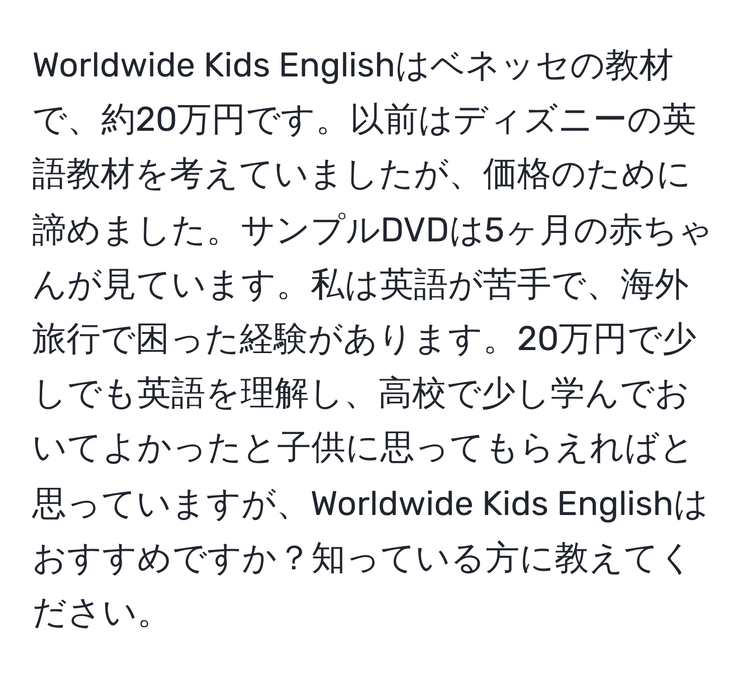 Worldwide Kids Englishはベネッセの教材で、約20万円です。以前はディズニーの英語教材を考えていましたが、価格のために諦めました。サンプルDVDは5ヶ月の赤ちゃんが見ています。私は英語が苦手で、海外旅行で困った経験があります。20万円で少しでも英語を理解し、高校で少し学んでおいてよかったと子供に思ってもらえればと思っていますが、Worldwide Kids Englishはおすすめですか？知っている方に教えてください。