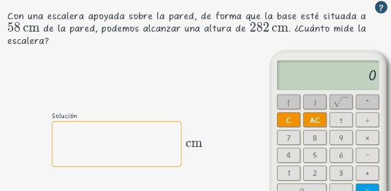 ? 
Con una escalera apoyada sobre la pared, de forma que la base esté situada a
58 cm de la pared, podemos alcanzar una altura de 282 cm. ¿cuánto mide la 
escalera? 
0 
( ) A 
Solución 
C AC + ÷
7 8 9
cm
4 5 6 - 
1 2 3 *