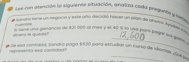 Lee con atención la siguiente situación, analiza cada pregunta y conter 
Sandra tiene un negocio y este año decidió hacer un plan de ahorro. Ayúdale a has 
cuentas. 
_ 
Si tiene una ganancia de $21 000 al mes y el 40 % lo usa para pagar sus gastos, 
dinero le queda? 
De esa cantidad, Sandra paga $630 para estudiar un curso de idiomas. ¿Qué par 
representa esa cantidad?