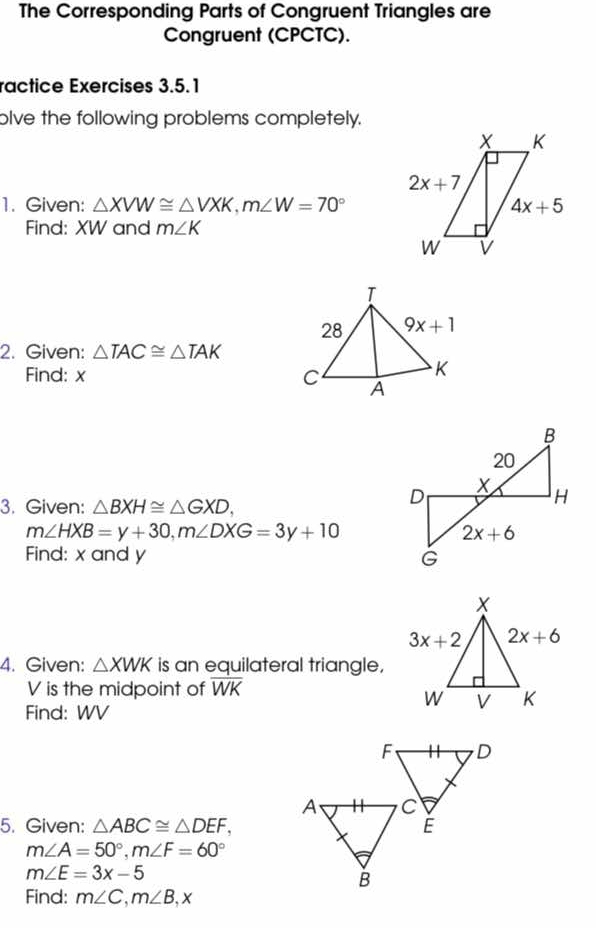 The Corresponding Parts of Congruent Triangles are
Congruent (CPCTC).
ractice Exercises 3.5.1
olve the following problems completely.
1. Given: △ XVW≌ △ VXK,m∠ W=70°
Find: XW and m∠ K
2. Given: △ TAC≌ △ TAK
Find: x 
3. Given: △ BXH≌ △ GXD,
m∠ HXB=y+30,m∠ DXG=3y+10
Find: x and y 
4. Given: △ XWK is an equilateral triangle,
V is the midpoint of overline WK
Find: WV
5. Given: △ ABC≌ △ DEF,
m∠ A=50°,m∠ F=60°
m∠ E=3x-5
Find: m∠ C,m∠ B,x