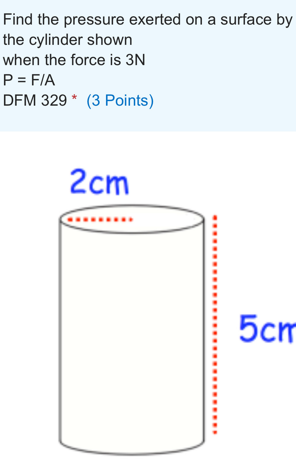 Find the pressure exerted on a surface by 
the cylinder shown 
when the force is 3N
P=F/A
DFM 329 * (3 Points)
5cm