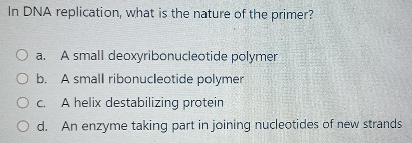 In DNA replication, what is the nature of the primer?
a. A small deoxyribonucleotide polymer
b. A small ribonucleotide polymer
c. A helix destabilizing protein
d. An enzyme taking part in joining nucleotides of new strands