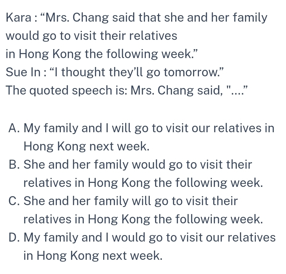 Kara : “Mrs. Chang said that she and her family
would go to visit their relatives
in Hong Kong the following week.”
Sue In : “I thought they’ll go tomorrow.”
The quoted speech is: Mrs. Chang said, "....”
A. My family and I will go to visit our relatives in
Hong Kong next week.
B. She and her family would go to visit their
relatives in Hong Kong the following week.
C. She and her family will go to visit their
relatives in Hong Kong the following week.
D. My family and I would go to visit our relatives
in Hong Kong next week.