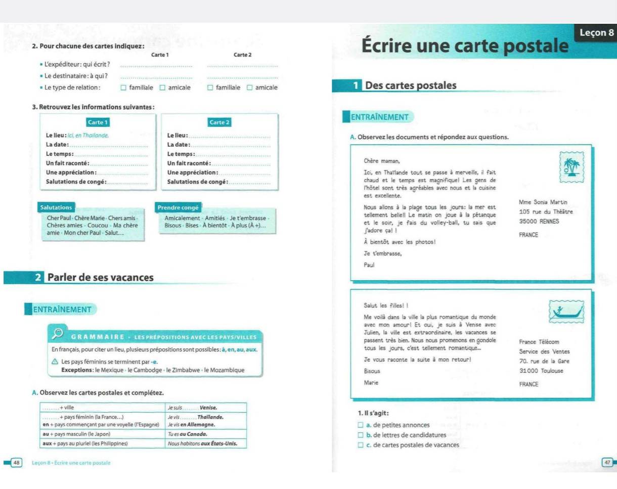 Leçon 8
2. Pour chacune des cartes indiquez: Écrire une carte postale
Carte 1 Carte 2
* L'expéditeur : qui écrit ?_
_
* Le destinataire : à qui ?_
_
# Le type de relation : familiale □ amicale familiale □ amicale  Des cartes postales
3. Retrouvez les informations suivantes :
ENTRAÍNEMENT
Carte 1 Carte 2
Le lieu : Ici, en Thailande. Le lieu :_ A. Observez les documents et répondez aux questions.
La date: La date :
Le temps: Le temps:
Un fait raconté : Un fait raconté :_ Chère maman,
Une appréciation :_  Une appréciation :_ Ici, en Thaïlande tout se passe à merveille, il fait
Salutations de congé : _Salutations de congé :_ chaud et le temps est magnifique! Les gens de
l'hôtel sont très agréables avec nous et la cuisine
est exceilente.
Mme Sonia Martin
Salutations Prendre congé Nous allons à la plage tous les jours: la mer est 105 rue du Théâtre
Cher Paul - Chère Marie - Chers amis  Amicalement - Amitiés - Je t'embrasse » tellement belle!! Le matin on joue à la pétanque
Chères amies - Coucou - Ma chère Bisous - Bises - À bientôt - À plus (À +).. et le soir, je fais du volley-ball, tu sais que 35000 RENNES
amie· Mon cher Paul Salut... j'adore ça! ! FRANCE
À bientôt avec les photos!
Je t'embrasse,
Paul
2  Parler de ses vacances
ENTRAîNEMENT Salut les filles! !
Me voilà dans la ville la plus romantique du monde
avec mon amour! Et oui, je suis à Venise avec
Julien, la ville est extraordinaire, les vacances se
G R A M M A I R E - LES PRÉPOSITIONS AVEC LES PAYS/VILLES passent très bien. Nous nous promenons en gondole France Télécom
En français, pour citer un lieu, plusieurs prépositions sont possibles: à, en, au, aux. tous les jours, c'est tellement romantique... Service des Ventes
Les pays féminins se terminent par -e. Je vous raconte la suite à mon retour! 70. rue de la Gare
Exceptions: le Mexique « le Cambodge « le Zimbabwe - le Mozambique Bisous 31000 Toulouse
Marie FRANCE
A. Observez les cartes postales et complétez.
1. II s’agit:
a. de petites annonces
b. de lettres de candidatures
c. de cartes postales de vacances
48 Leçon 8 - Ecrire une carte postale
47