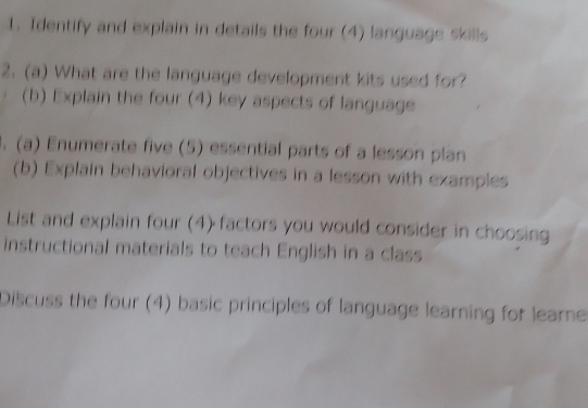 Identify and explain in details the four (4) language skills 
2. (a) What are the language development kits used for? 
(b) Explain the four (4) key aspects of language 
1. (a) Enumerate five (5) essential parts of a lesson plan 
(b) Explain behavioral objectives in a lesson with examples 
List and explain four (4) factors you would consider in choosing 
instructional materials to teach English in a class 
Discuss the four (4) basic principles of language learning for learne