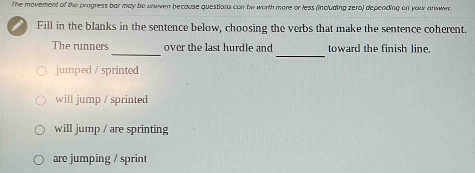 The movement of the progress bar may be uneven because questions can be worth more or less (including zero) depending on your answer.
Fill in the blanks in the sentence below, choosing the verbs that make the sentence coherent.
_
_
The runners over the last hurdle and toward the finish line.
jumped / sprinted
will jump / sprinted
will jump / are sprinting
are jumping / sprint