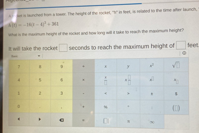 A rocket is launched from a tower. The height of the rocket, ''h'' in feet, is related to the time after launch,
h(t)=-16(t-4)^2+361
What is the maximum height of the rocket and how long will it take to reach the maximum height?
It will take the rocket □ seconds to reach the maximum height of □ feet.