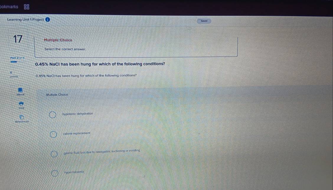 ookmarks
Learning Unit 1 Projec Saved
17 Multiple Choice
Select the correct answer.
Part 2 of 5
0.45% NaCl has been hung for which of the following conditions?
poinis 0.45% NaCI has been hung for which of the following conditions?
Multiple Choice
hypotonic dehydration
References
calorie replacement
gastric fluid loss due to nasogastric suctioning or vomiting
hypernatrem a