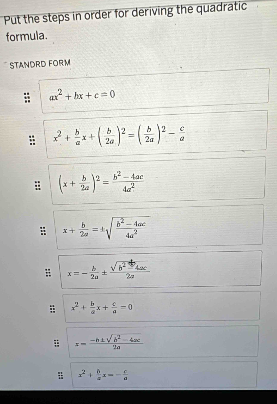 Put the steps in order for deriving the quadratic 
formula. 
STANDRD FORM
ax^2+bx+c=0
x^2+ b/a x+( b/2a )^2=( b/2a )^2- c/a 
:: (x+ b/2a )^2= (b^2-4ac)/4a^2 
x+ b/2a =± sqrt(frac b^2-4ac)4a^2
x=- b/2a ±  (sqrt(b^2-4ac))/2a 
x^2+ b/a x+ c/a =0
x= (-b± sqrt(b^2-4ac))/2a 
x^2+ b/a x=- c/a 