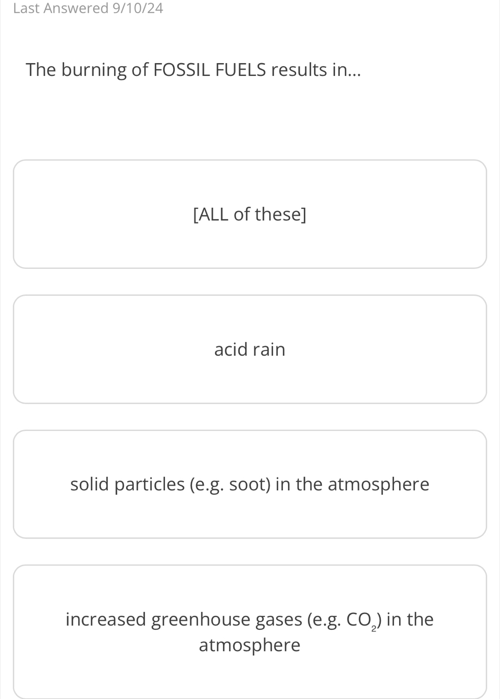 Last Answered 9/10/24
The burning of FOSSIL FUELS results in...
[ALL of these]
acid rain
solid particles (e. g. soot) in the atmosphere
increased greenhouse gases (e. g.CO_2) in the
atmosphere