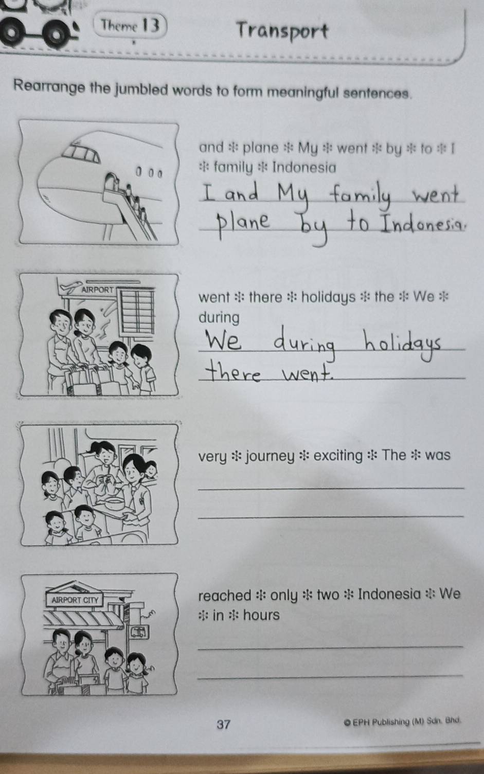 Theme 13 
Transport 
Rearrange the jumbled words to form meaningful sentences. 
and * plane * My * went * by * to * I 
* family * Indonesia 
_ 
_ 
went * there * holidays * the * We * 
during 
_ 
_ 
very : journey * exciting : The * was 
_ 
_ 
reached * only * two * Indonesia * We 
* in : hours 
_ 
_ 
37 © EPH Publishing (M) Sơn. Bhd.