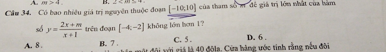 A. m>4. B. 2 . 
Câu 34. Có bao nhiêu giá trị nguyên thuộc đoạn [-10;10] của tham số m để giá trị lớn nhất của hàm
số y= (2x+m)/x+1  trên đoạn [-4;-2] không lớn hơn 1?
C. 5. D. 6.
A. 8. B. 7.
một đội với giá là 40 đôla. Cửa hàng ước tính rằng nếu đôi