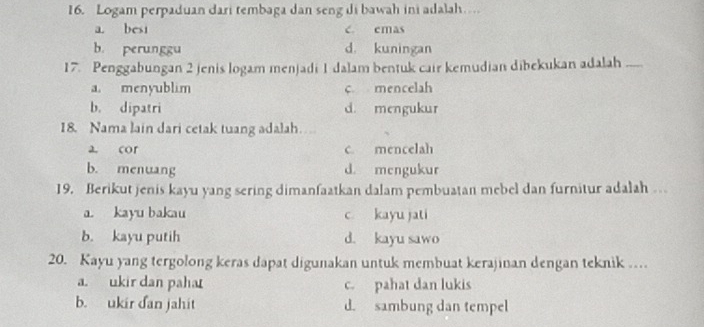 Logam perpaduan dari tembaga dan seng di bawah ini adalah…
a. besi c. emas
b perunggu d. kuningan
17. Penggabungan 2 jenis logam menjadi 1 dalam bentuk cair kemudian dibekukan adalah_
a. menyublim c mencelah
b. dipatri d. mengukur
18. Nama lain dari cetak tuang adalah
a. cor c. mencelah
b. menuang d mengukur
19. Berikut jenis kayu yang sering dimanfaatkan dalam pembuatan mebel dan furnitur adalah …
a. kayu bakau c kayu jati
b. kayu putih d. kayu sawo
20. Kayu yang tergolong keras dapat digunakan untuk membuat kerajinan dengan teknik …
a. ukir dan pahat c. pahat dan lukis
b. ukir dan jahit d. sambung dan tempel