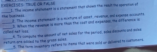 TRUE OR FALSE 
1. The income statement is a statement that shows the result the operation of 
_ 
the business. 
2. The income statement is a mixture of asset, revenue, and expense accounts. 
_ 
_3. When the revenue is more than the cost and expenses, the difference is 
called net loss. 
_4. To compute the amount of net sales for the period, sales discounts and sales 
return are added to the gross sales. 
_ 
5. The term inventory refers to items that were sold or delivered to customers.